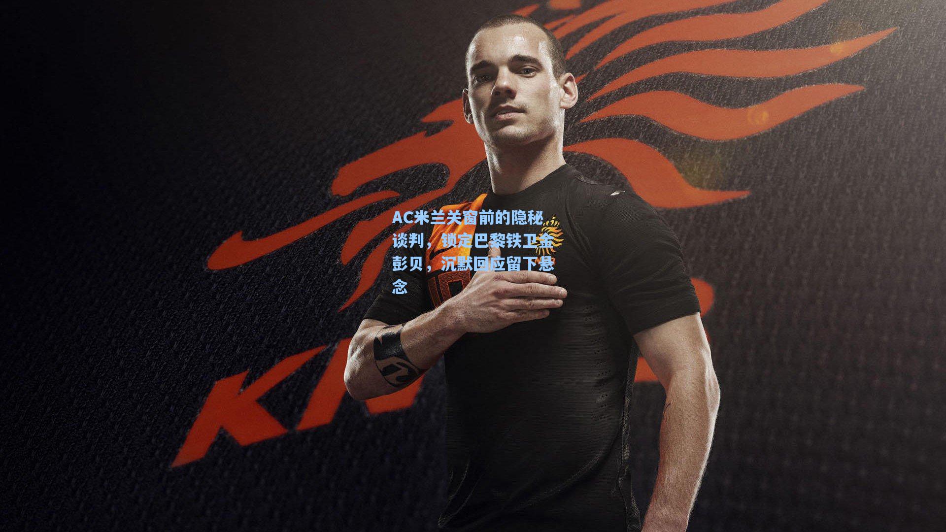 AC米兰关窗前的隐秘谈判，锁定巴黎铁卫金彭贝，沉默回应留下悬念