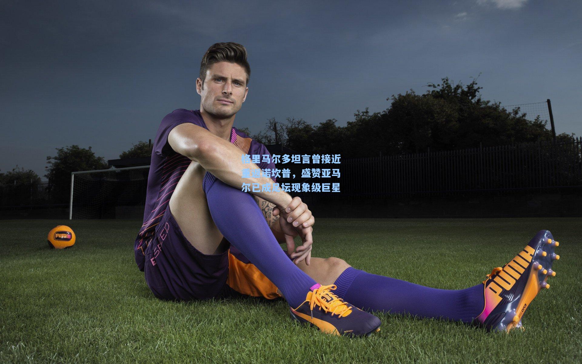 格里马尔多坦言曾接近重返诺坎普，盛赞亚马尔已成足坛现象级巨星